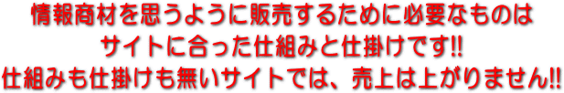 情報商材を思うように販売するために必要なものはサイトに合った仕組みと仕掛けです!! 仕組みも仕掛けも無いサイトでは、売上は上がりません!!