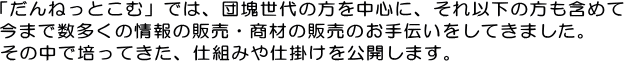 「だんねっとこむ」では、団塊世代の方を中心に、それ以下の方も含めて今まで数多くの情報の販売・商材の販売のお手伝いをしてきました。その中で培ってきた、仕組みや仕掛けを公開します。